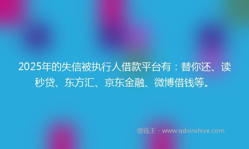 2025年的失信被执行人借款平台有：替你还、读秒贷、东方汇、京东金融、微博借钱等。