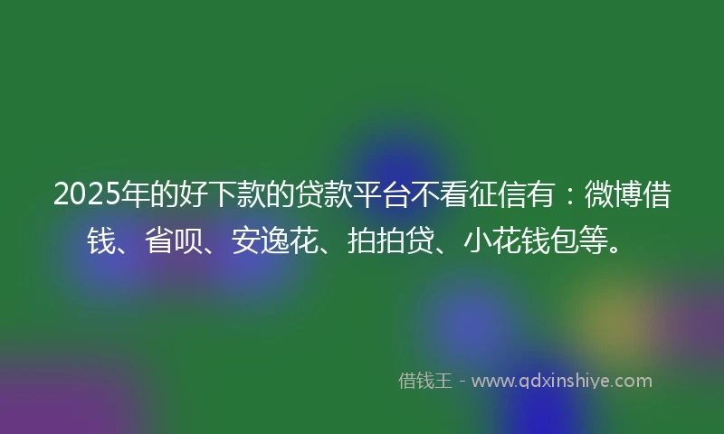 2025年的好下款的贷款平台不看征信有：微博借钱、省呗、安逸花、拍拍贷、小花钱包等。