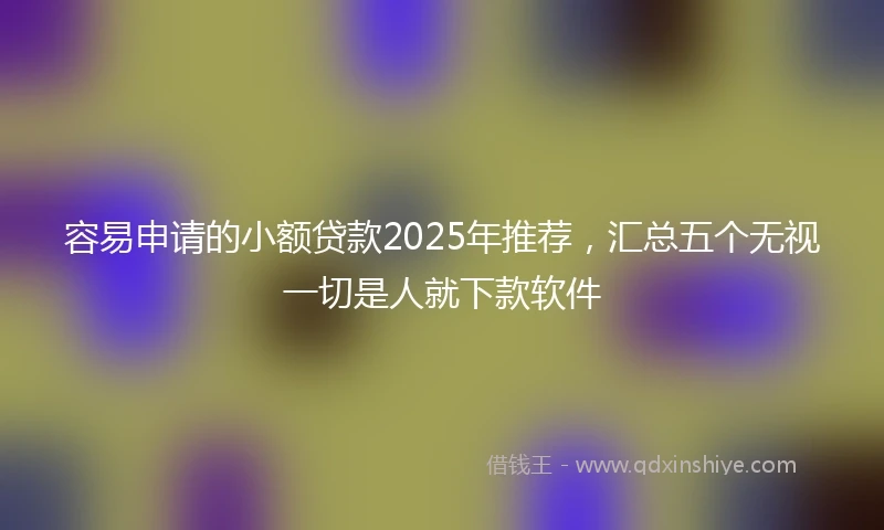 容易申请的小额贷款2025年推荐，汇总五个无视一切是人就下款软件
