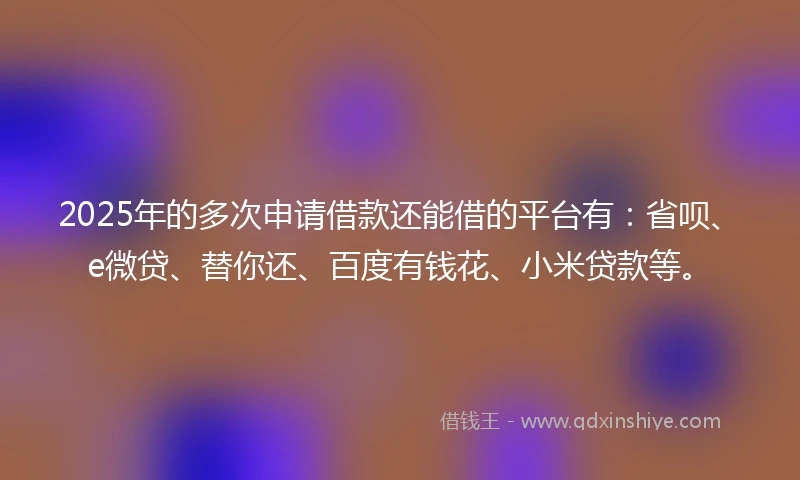 2025年的多次申请借款还能借的平台有：省呗、e微贷、替你还、百度有钱花、小米贷款等。