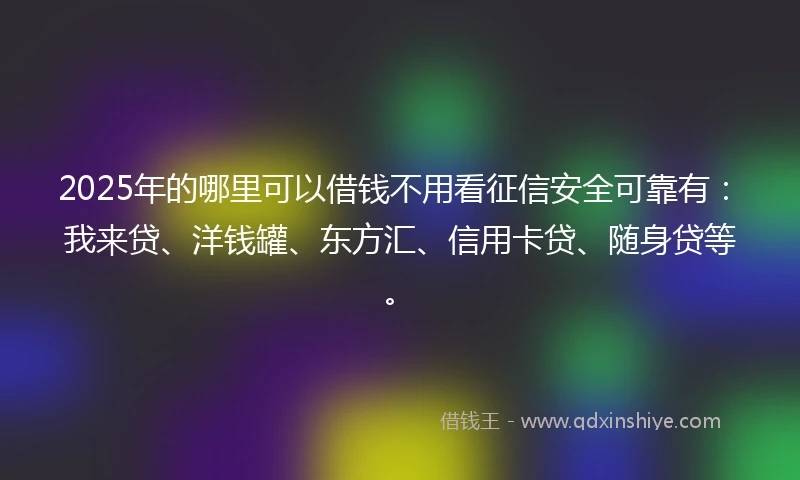 2025年的哪里可以借钱不用看征信安全可靠有：我来贷、洋钱罐、东方汇、信用卡贷、随身贷等。