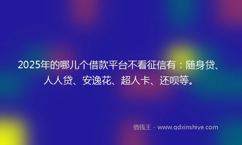 2025年的哪儿个借款平台不看征信有：随身贷、人人贷、安逸花、超人卡、还呗等。