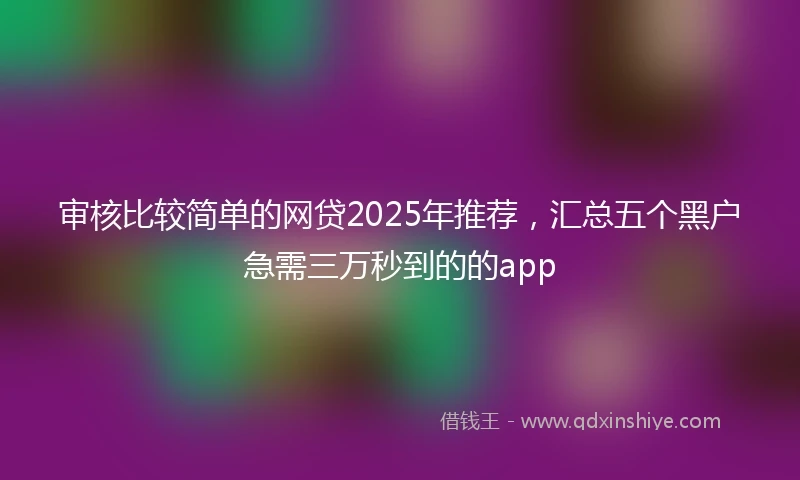 审核比较简单的网贷2025年推荐，汇总五个黑户急需三万秒到的的app