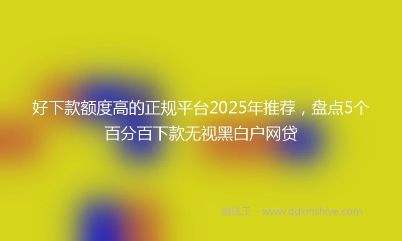 好下款额度高的正规平台2025年推荐，盘点5个百分百下款无视黑白户网贷