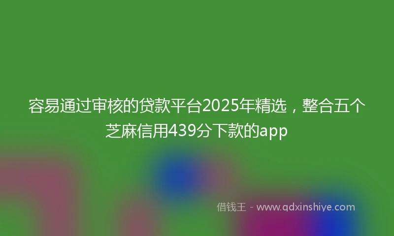 容易通过审核的贷款平台2025年精选，整合五个芝麻信用439分下款的app