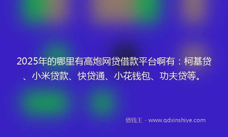 2025年的哪里有高炮网贷借款平台啊有：柯基贷、小米贷款、快贷通、小花钱包、功夫贷等。