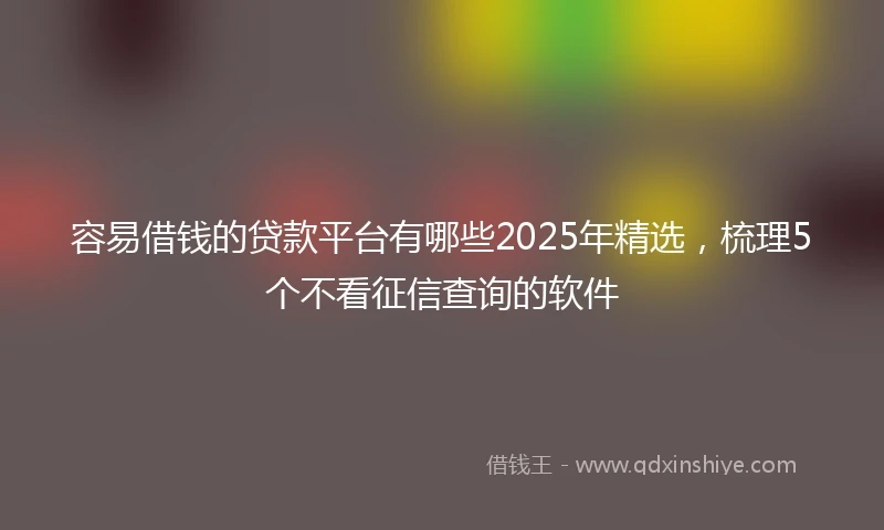 容易借钱的贷款平台有哪些2025年精选，梳理5个不看征信查询的软件