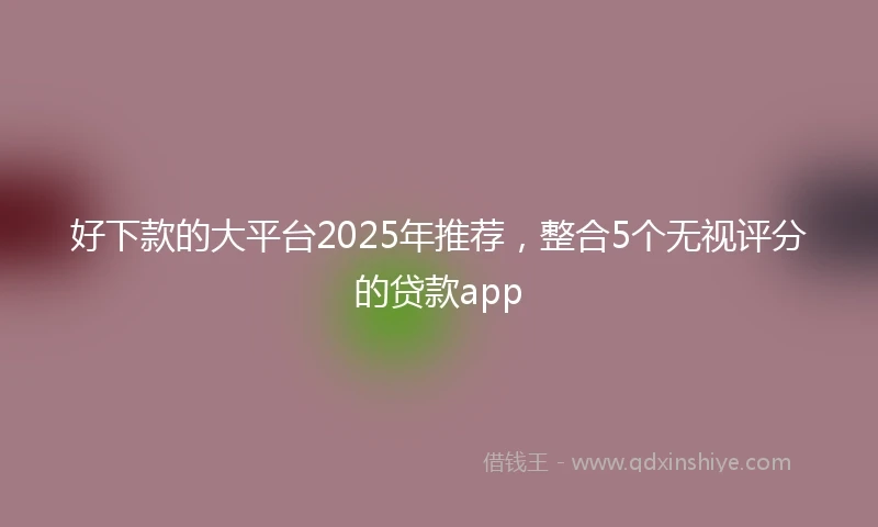 好下款的大平台2025年推荐，整合5个无视评分的贷款app