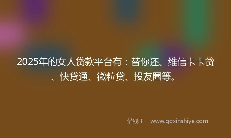 2025年的女人贷款平台有：替你还、维信卡卡贷、快贷通、微粒贷、投友圈等。