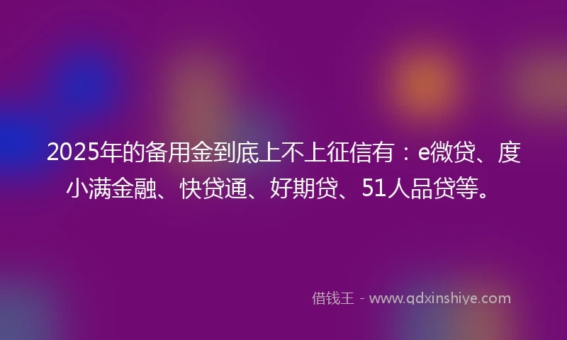 2025年的备用金到底上不上征信有：e微贷、度小满金融、快贷通、好期贷、51人品贷等。