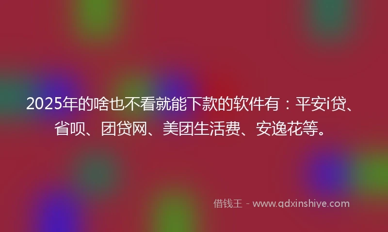 2025年的啥也不看就能下款的软件有：平安i贷、省呗、团贷网、美团生活费、安逸花等。