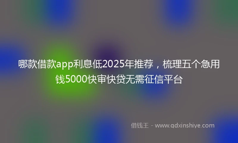 哪款借款app利息低2025年推荐，梳理五个急用钱5000快审快贷无需征信平台