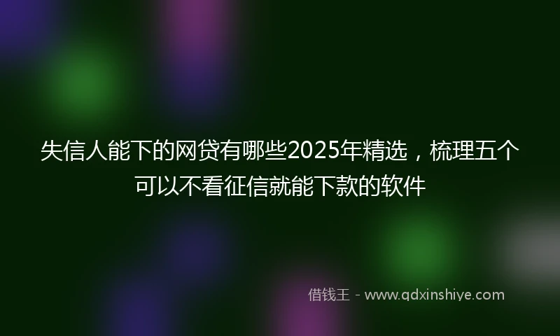 失信人能下的网贷有哪些2025年精选,梳理五个可以不看征信就能下款的软件