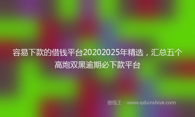 容易下款的借钱平台20202025年精选，汇总五个高炮双黑逾期必下款平台