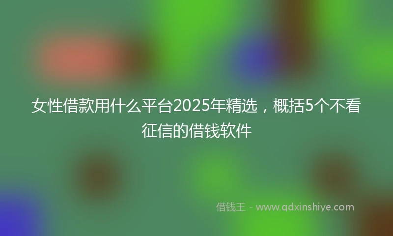 女性借款用什么平台2025年精选,概括5个不看征信的借钱软件
