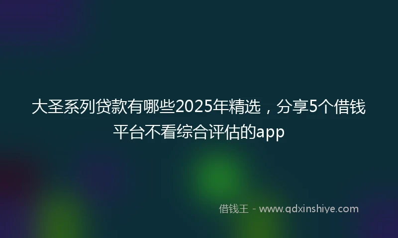 大圣系列贷款有哪些2025年精选，分享5个借钱平台不看综合评估的app