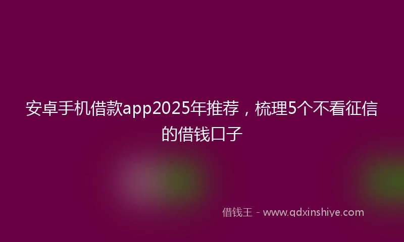 安卓手机借款app2025年推荐，梳理5个不看征信的借钱口子
