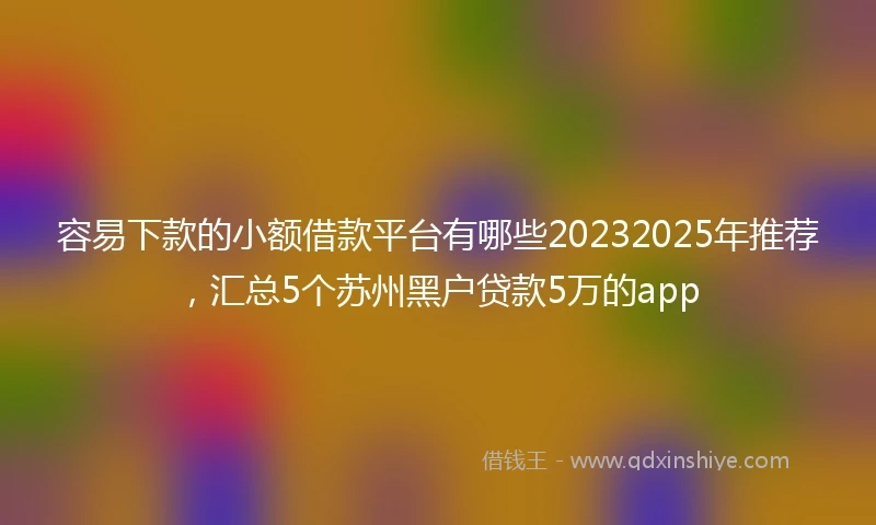 容易下款的小额借款平台有哪些20232025年推荐，汇总5个苏州黑户贷款5万的app