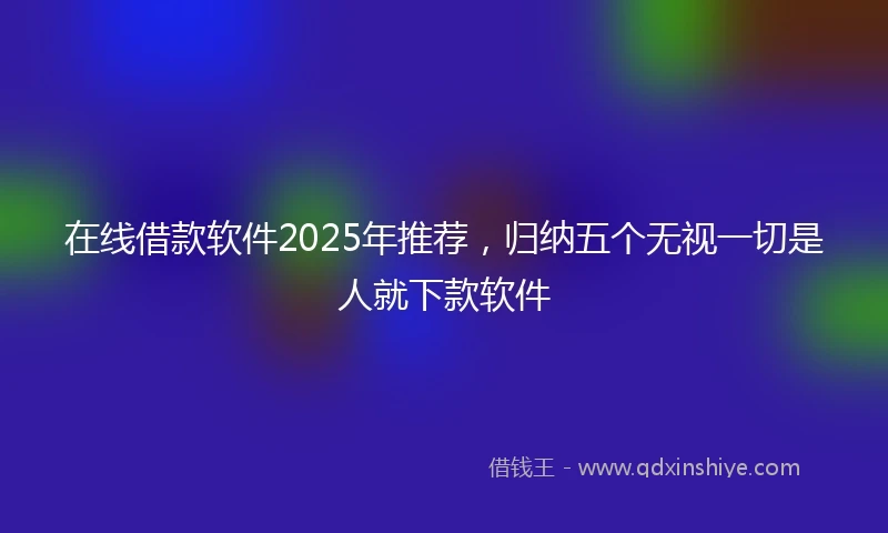 在线借款软件2025年推荐，归纳五个无视一切是人就下款软件