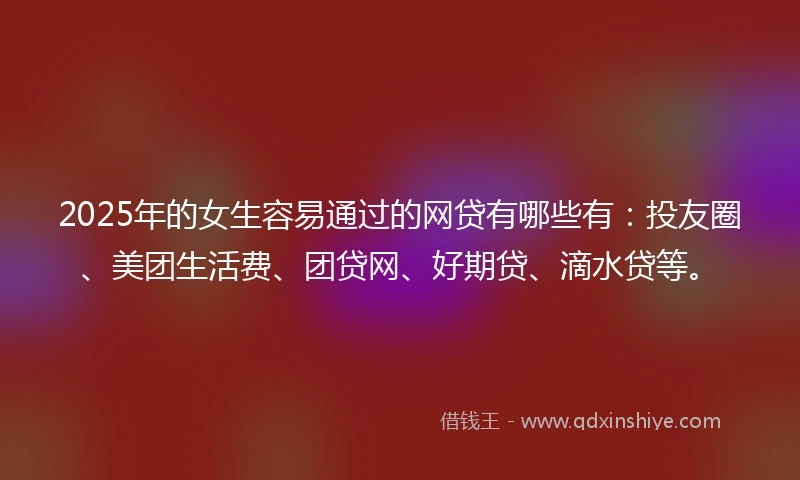 2025年的女生容易通过的网贷有哪些有：投友圈、美团生活费、团贷网、好期贷、滴水贷等。