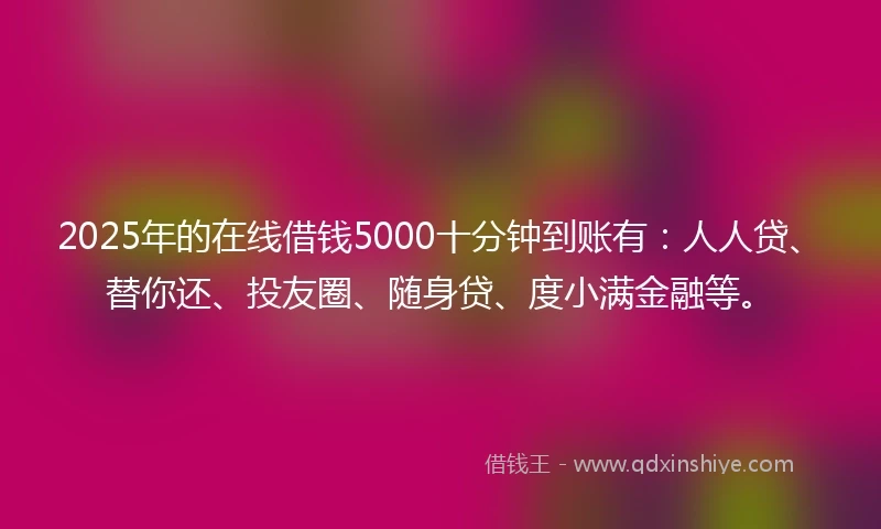 2025年的在线借钱5000十分钟到账有：人人贷、替你还、投友圈、随身贷、度小满金融等。