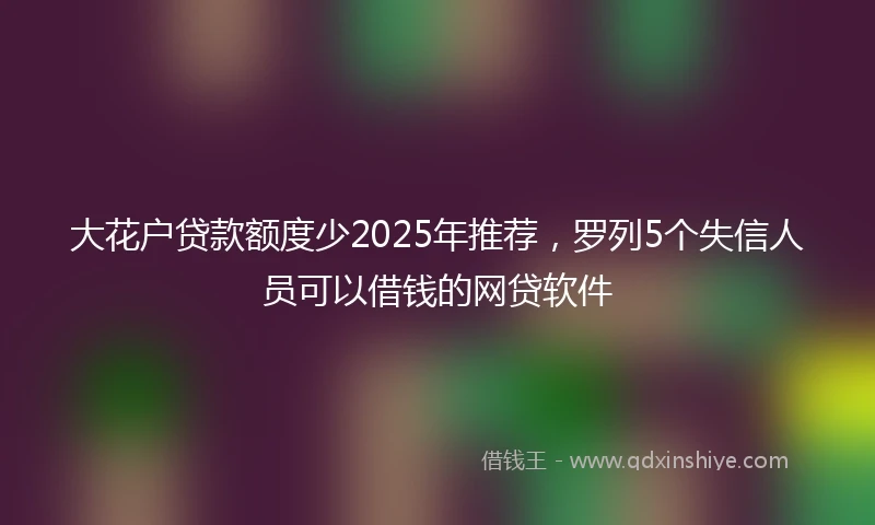 大花户贷款额度少2025年推荐,罗列5个失信人员可以借钱的网贷软件