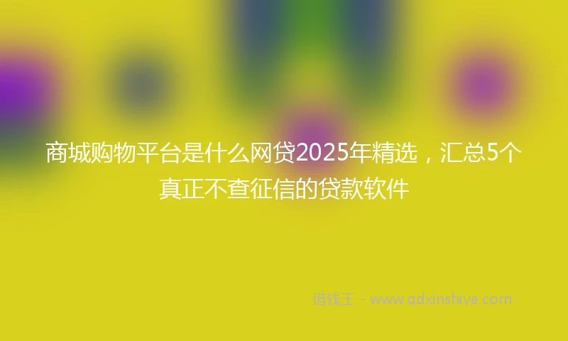 商城购物平台是什么网贷2025年精选，汇总5个真正不查征信的贷款软件