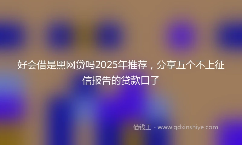 好会借是黑网贷吗2025年推荐，分享五个不上征信报告的贷款口子