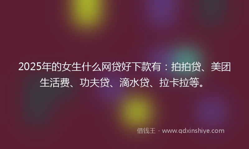 2025年的女生什么网贷好下款有：拍拍贷、美团生活费、功夫贷、滴水贷、拉卡拉等。
