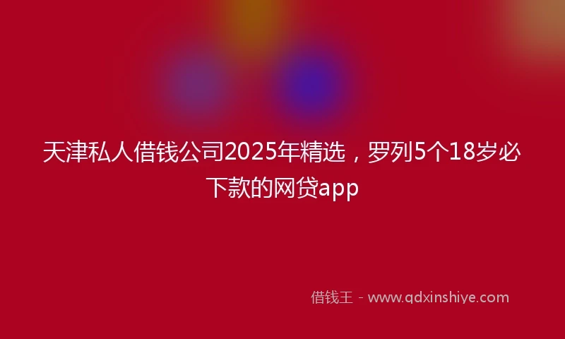 天津私人借钱公司2025年精选，罗列5个18岁必下款的网贷app
