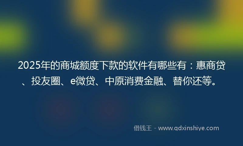 2025年的商城额度下款的软件有哪些有：惠商贷、投友圈、e微贷、中原消费金融、替你还等。