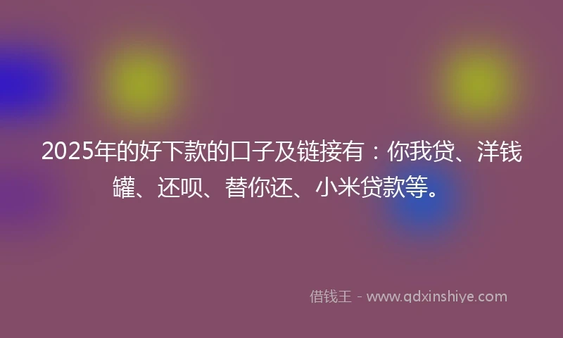 2025年的好下款的口子及链接有：你我贷、洋钱罐、还呗、替你还、小米贷款等。