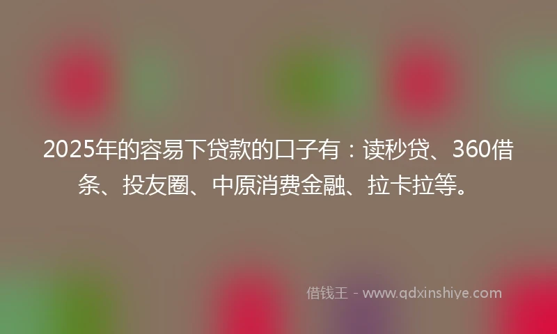 2025年的容易下贷款的口子有：读秒贷、360借条、投友圈、中原消费金融、拉卡拉等。