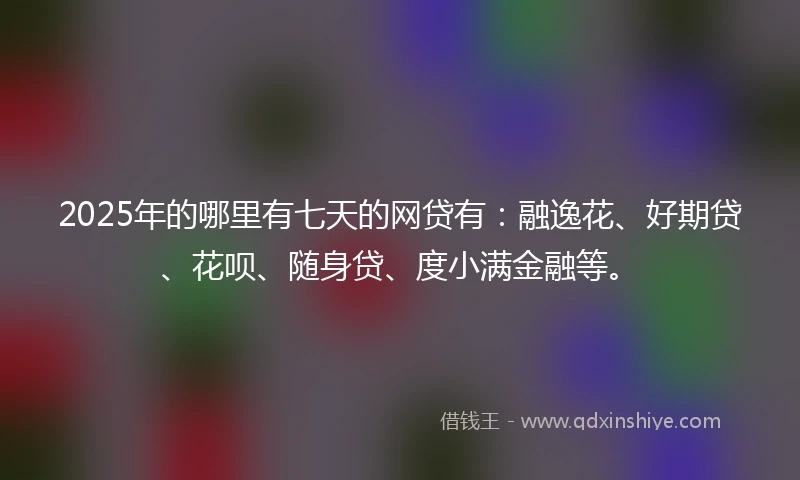 2025年的哪里有七天的网贷有：融逸花、好期贷、花呗、随身贷、度小满金融等。