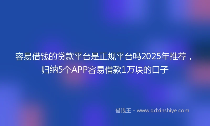 容易借钱的贷款平台是正规平台吗2025年推荐，归纳5个APP容易借款1万块的口子