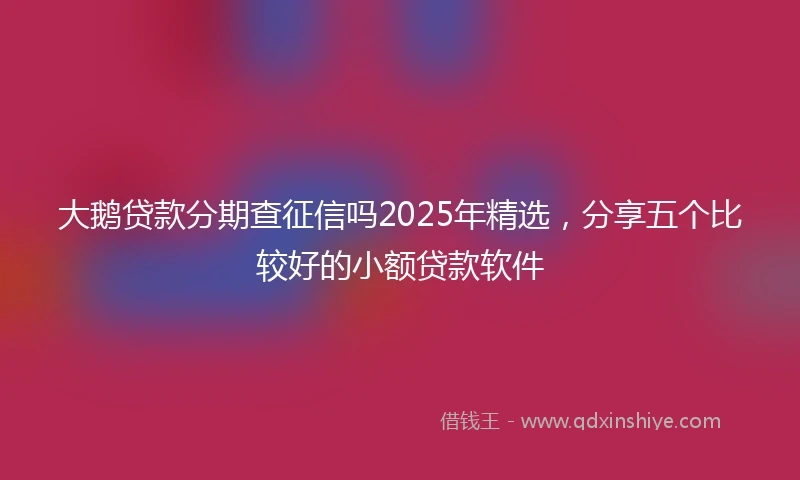 大鹅贷款分期查征信吗2025年精选,分享五个比较好的小额贷款软件