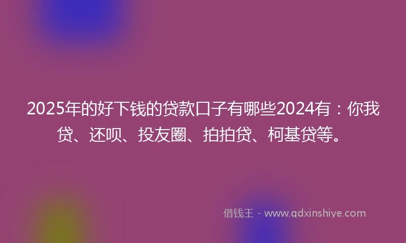2025年的好下钱的贷款口子有哪些2024有：你我贷、还呗、投友圈、拍拍贷、柯基贷等。