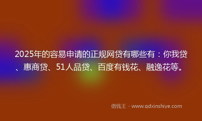2025年的容易申请的正规网贷有哪些有：你我贷、惠商贷、51人品贷、百度有钱花、融逸花等。