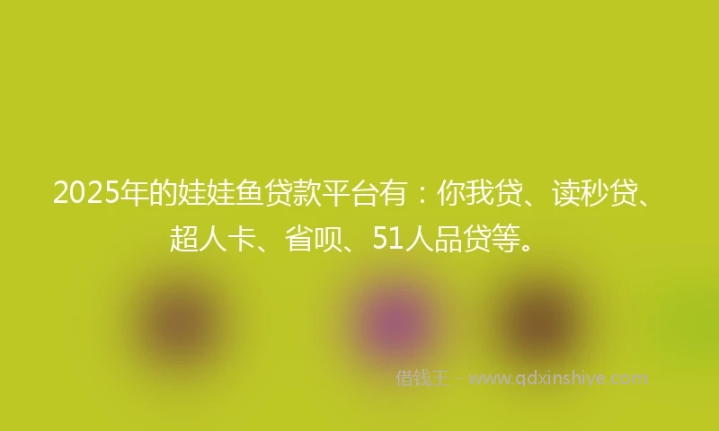 2025年的娃娃鱼贷款平台有：你我贷、读秒贷、超人卡、省呗、51人品贷等。