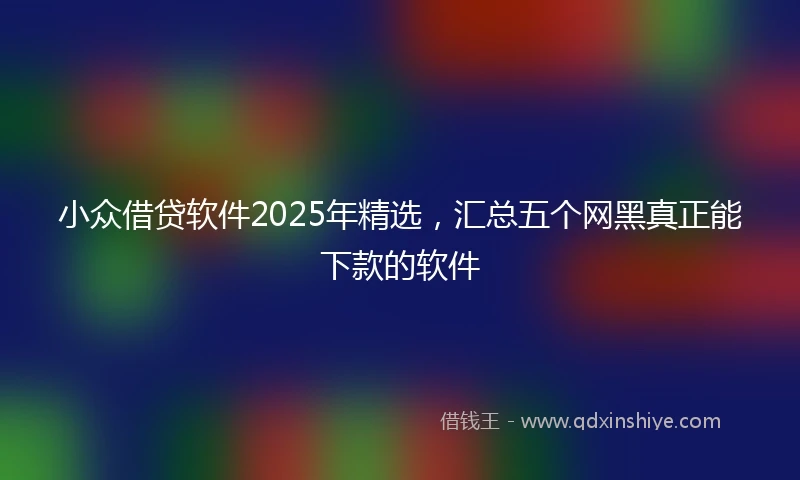 小众借贷软件2025年精选，汇总五个网黑真正能下款的软件