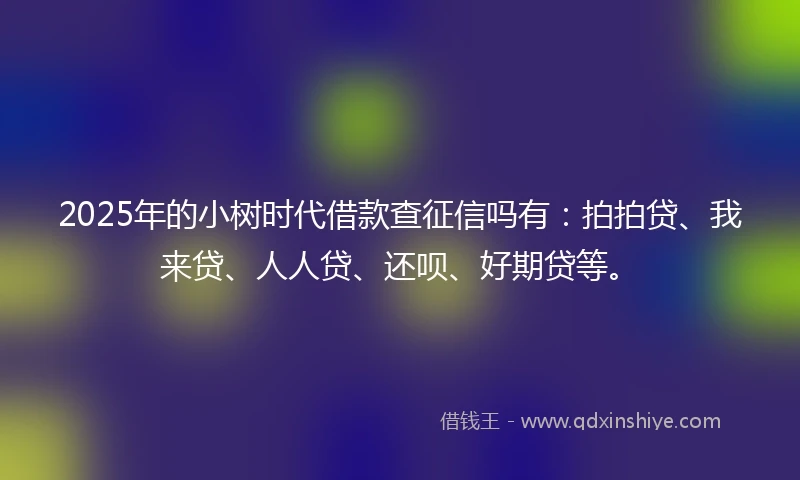 2025年的小树时代借款查征信吗有：拍拍贷、我来贷、人人贷、还呗、好期贷等。