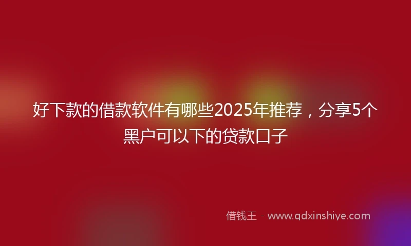 好下款的借款软件有哪些2025年推荐，分享5个黑户可以下的贷款口子