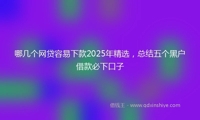 哪几个网贷容易下款2025年精选，总结五个黑户借款必下口子