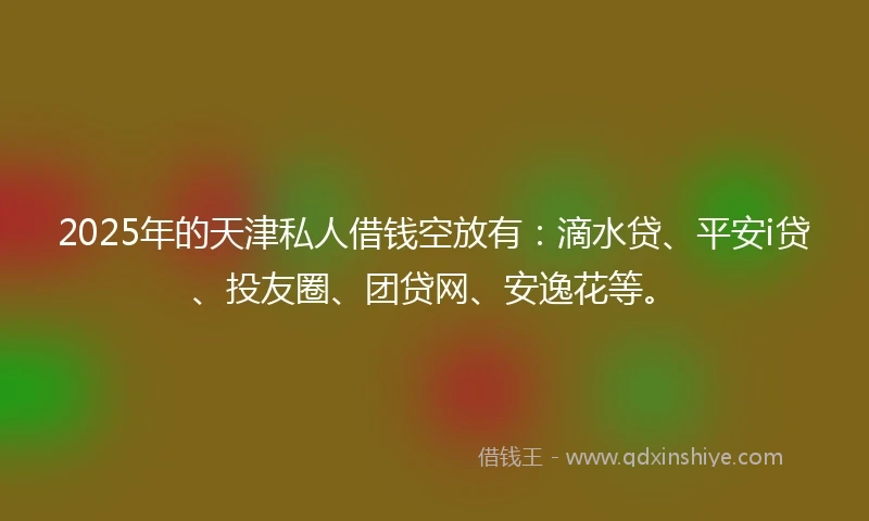 2025年的天津私人借钱空放有：滴水贷、平安i贷、投友圈、团贷网、安逸花等。