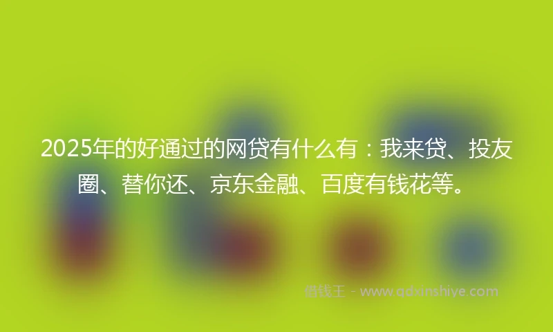 2025年的好通过的网贷有什么有：我来贷、投友圈、替你还、京东金融、百度有钱花等。