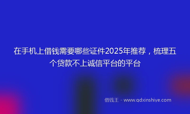 在手机上借钱需要哪些证件2025年推荐，梳理五个贷款不上诚信平台的平台