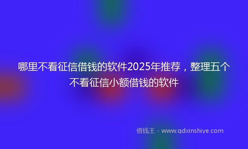 哪里不看征信借钱的软件2025年推荐，整理五个不看征信小额借钱的软件