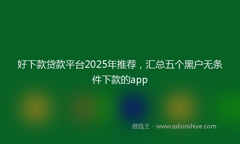 好下款贷款平台2025年推荐，汇总五个黑户无条件下款的app