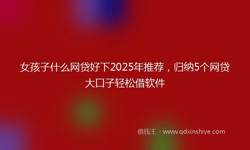 女孩子什么网贷好下2025年推荐，归纳5个网贷大口子轻松借软件