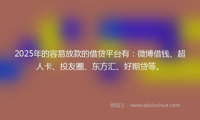 2025年的容易放款的借贷平台有：微博借钱、超人卡、投友圈、东方汇、好期贷等。